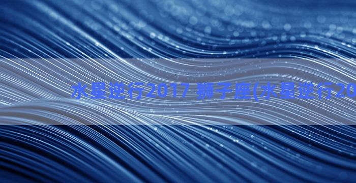 水星逆行2017 狮子座(水星逆行2021年)